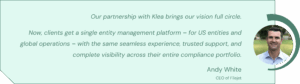 Our partnership with Klea brings our vision full circle. Now, clients get a single entity management platform – for US entities and global operations – with the same seamless experience, trusted support, and complete visibility across their entire compliance portfolio